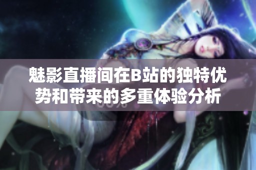 魅影直播间在B站的独特优势和带来的多重体验分析
