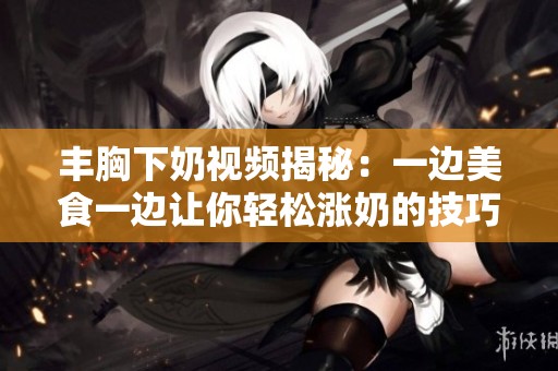 丰胸下奶视频揭秘：一边美食一边让你轻松涨奶的技巧