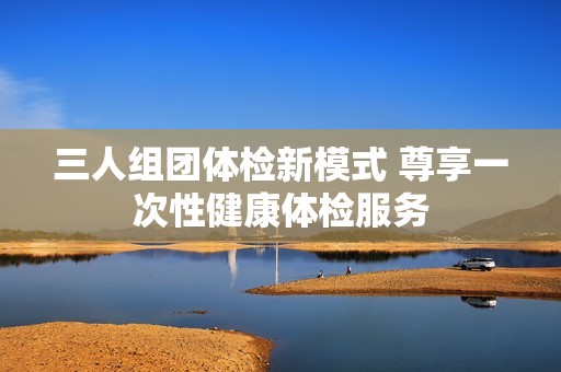 三人组团体检新模式 尊享一次性健康体检服务