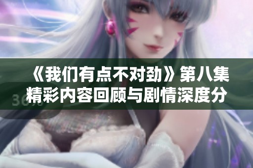 《我们有点不对劲》第八集精彩内容回顾与剧情深度分析
