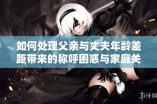 如何处理父亲与丈夫年龄差距带来的称呼困惑与家庭关系挑战