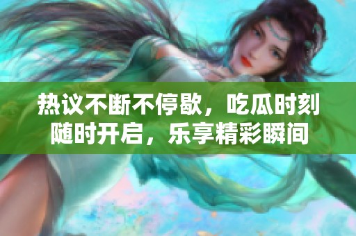 热议不断不停歇，吃瓜时刻随时开启，乐享精彩瞬间