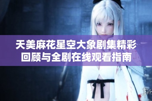 天美麻花星空大象剧集精彩回顾与全剧在线观看指南