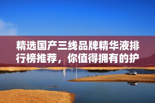 精选国产三线品牌精华液排行榜推荐，你值得拥有的护肤选择