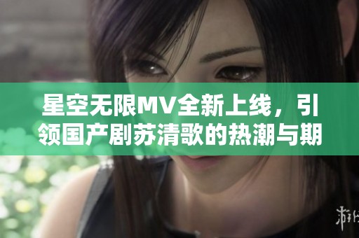 星空无限MV全新上线，引领国产剧苏清歌的热潮与期待