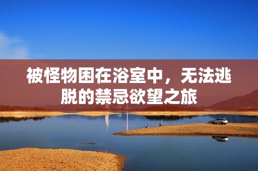 被怪物困在浴室中，无法逃脱的禁忌欲望之旅