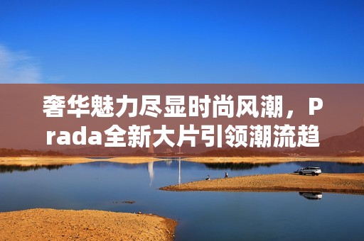 奢华魅力尽显时尚风潮，Prada全新大片引领潮流趋势