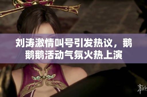 刘涛激情叫号引发热议，鹅鹅鹅活动气氛火热上演