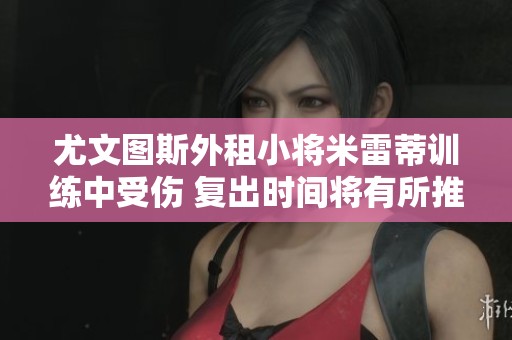 尤文图斯外租小将米雷蒂训练中受伤 复出时间将有所推迟