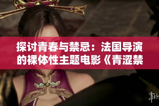 探讨青春与禁忌：法国导演的裸体性主题电影《青涩禁果》解析