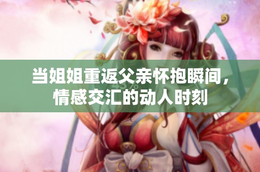 当姐姐重返父亲怀抱瞬间，情感交汇的动人时刻