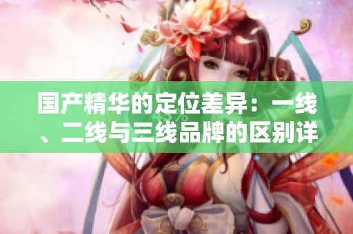 国产精华的定位差异：一线、二线与三线品牌的区别详解