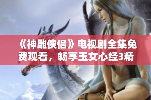 《神雕侠侣》电视剧全集免费观看，畅享玉女心经3精彩内容