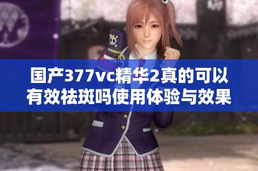 国产377vc精华2真的可以有效祛斑吗使用体验与效果分析