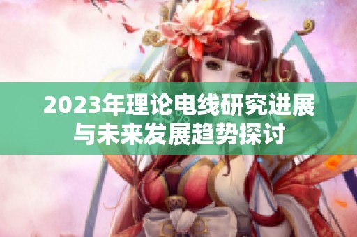 2023年理论电线研究进展与未来发展趋势探讨