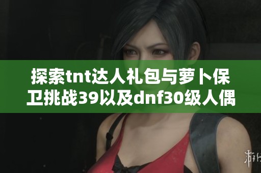 探索tnt达人礼包与萝卜保卫挑战39以及dnf30级人偶的新奇体验