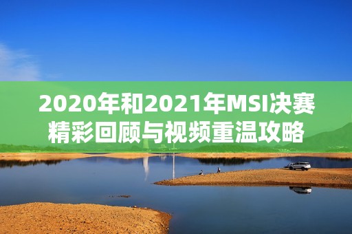 2020年和2021年MSI决赛精彩回顾与视频重温攻略