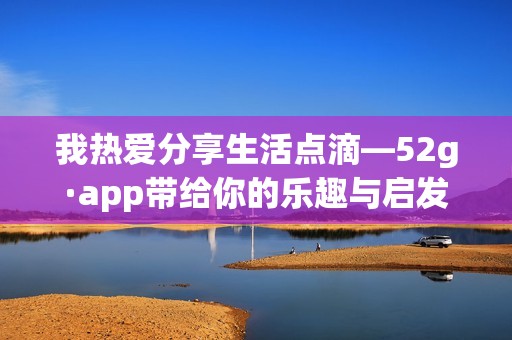 我热爱分享生活点滴—52g·app带给你的乐趣与启发