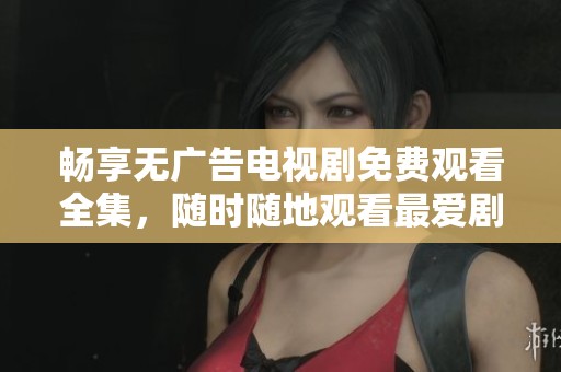 畅享无广告电视剧免费观看全集，随时随地观看最爱剧集