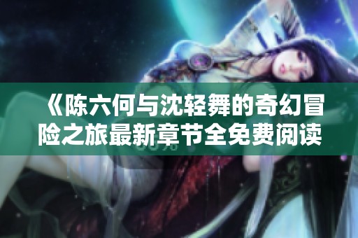 《陈六何与沈轻舞的奇幻冒险之旅最新章节全免费阅读》