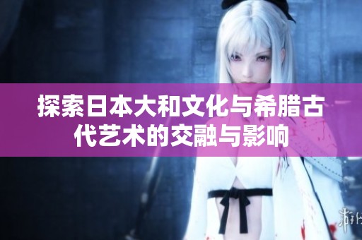 探索日本大和文化与希腊古代艺术的交融与影响