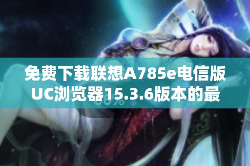 免费下载联想A785e电信版UC浏览器15.3.6版本的最新方法与指南