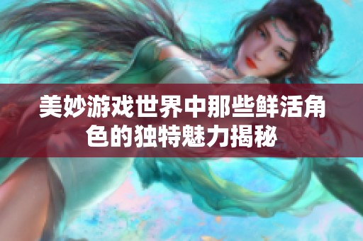 美妙游戏世界中那些鲜活角色的独特魅力揭秘