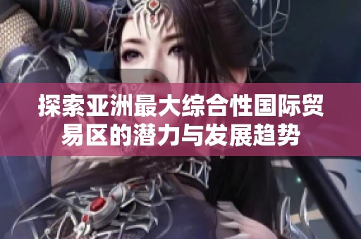 探索亚洲最大综合性国际贸易区的潜力与发展趋势