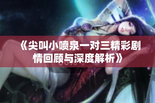 《尖叫小喷泉一对三精彩剧情回顾与深度解析》