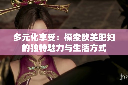 多元化享受：探索欧美肥妇的独特魅力与生活方式