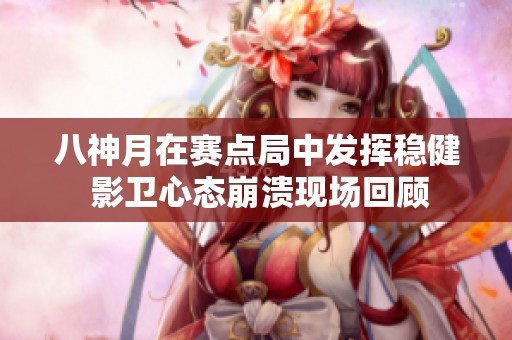 八神月在赛点局中发挥稳健 影卫心态崩溃现场回顾