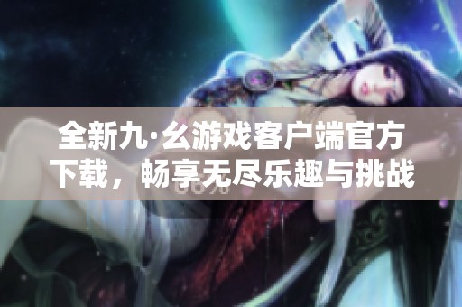 全新九·幺游戏客户端官方下载，畅享无尽乐趣与挑战