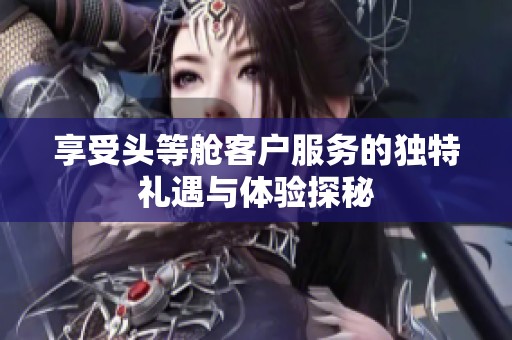 享受头等舱客户服务的独特礼遇与体验探秘