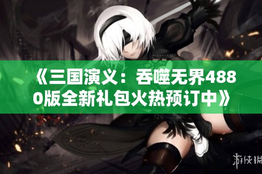 《三国演义：吞噬无界4880版全新礼包火热预订中》