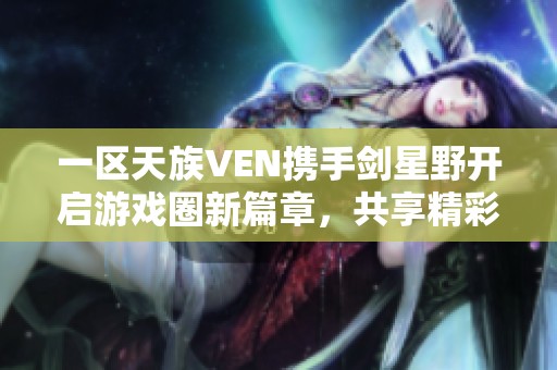 一区天族VEN携手剑星野开启游戏圈新篇章，共享精彩时刻