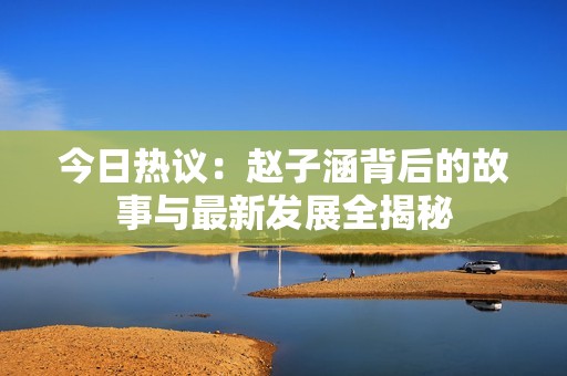 今日热议：赵子涵背后的故事与最新发展全揭秘