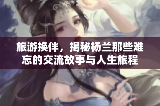 旅游换伴，揭秘杨兰那些难忘的交流故事与人生旅程