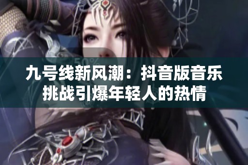 九号线新风潮：抖音版音乐挑战引爆年轻人的热情