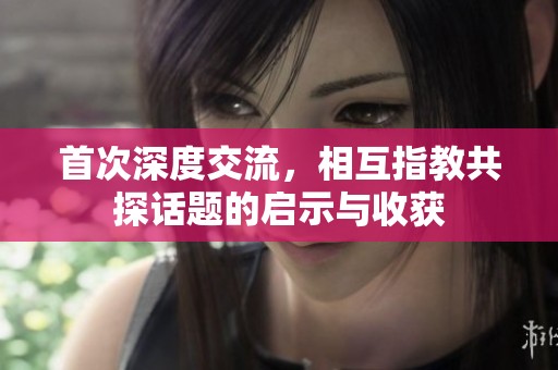 首次深度交流，相互指教共探话题的启示与收获