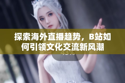 探索海外直播趋势，B站如何引领文化交流新风潮