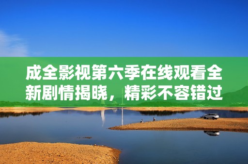 成全影视第六季在线观看全新剧情揭晓，精彩不容错过