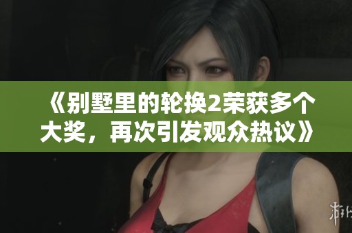 《别墅里的轮换2荣获多个大奖，再次引发观众热议》