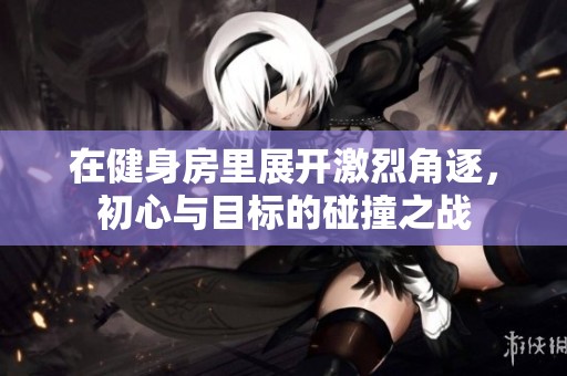 在健身房里展开激烈角逐，初心与目标的碰撞之战