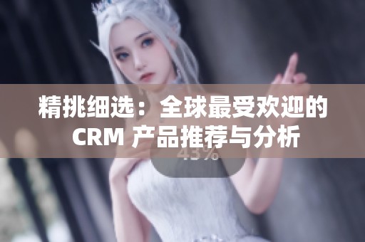 精挑细选：全球最受欢迎的 CRM 产品推荐与分析