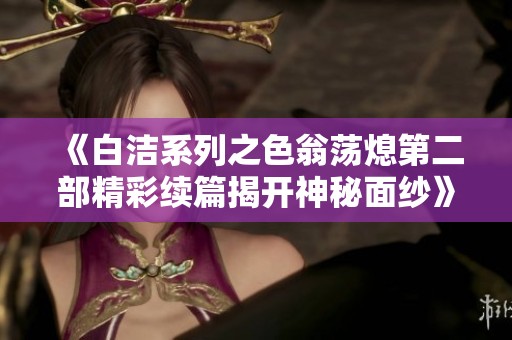 《白洁系列之色翁荡熄第二部精彩续篇揭开神秘面纱》