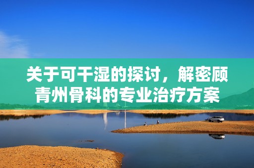 关于可干湿的探讨，解密顾青州骨科的专业治疗方案