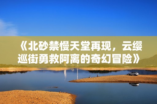 《北砂禁慢天堂再现，云缨巡街勇救阿离的奇幻冒险》