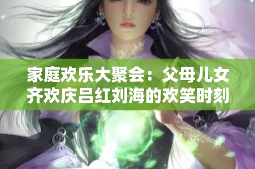 家庭欢乐大聚会：父母儿女齐欢庆吕红刘海的欢笑时刻