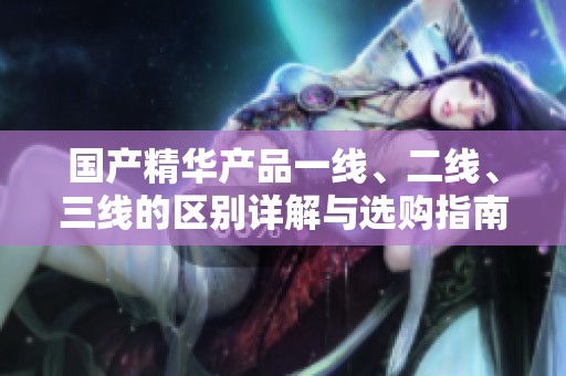 国产精华产品一线、二线、三线的区别详解与选购指南