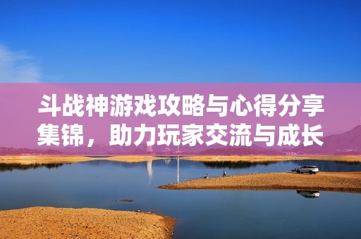 斗战神游戏攻略与心得分享集锦，助力玩家交流与成长